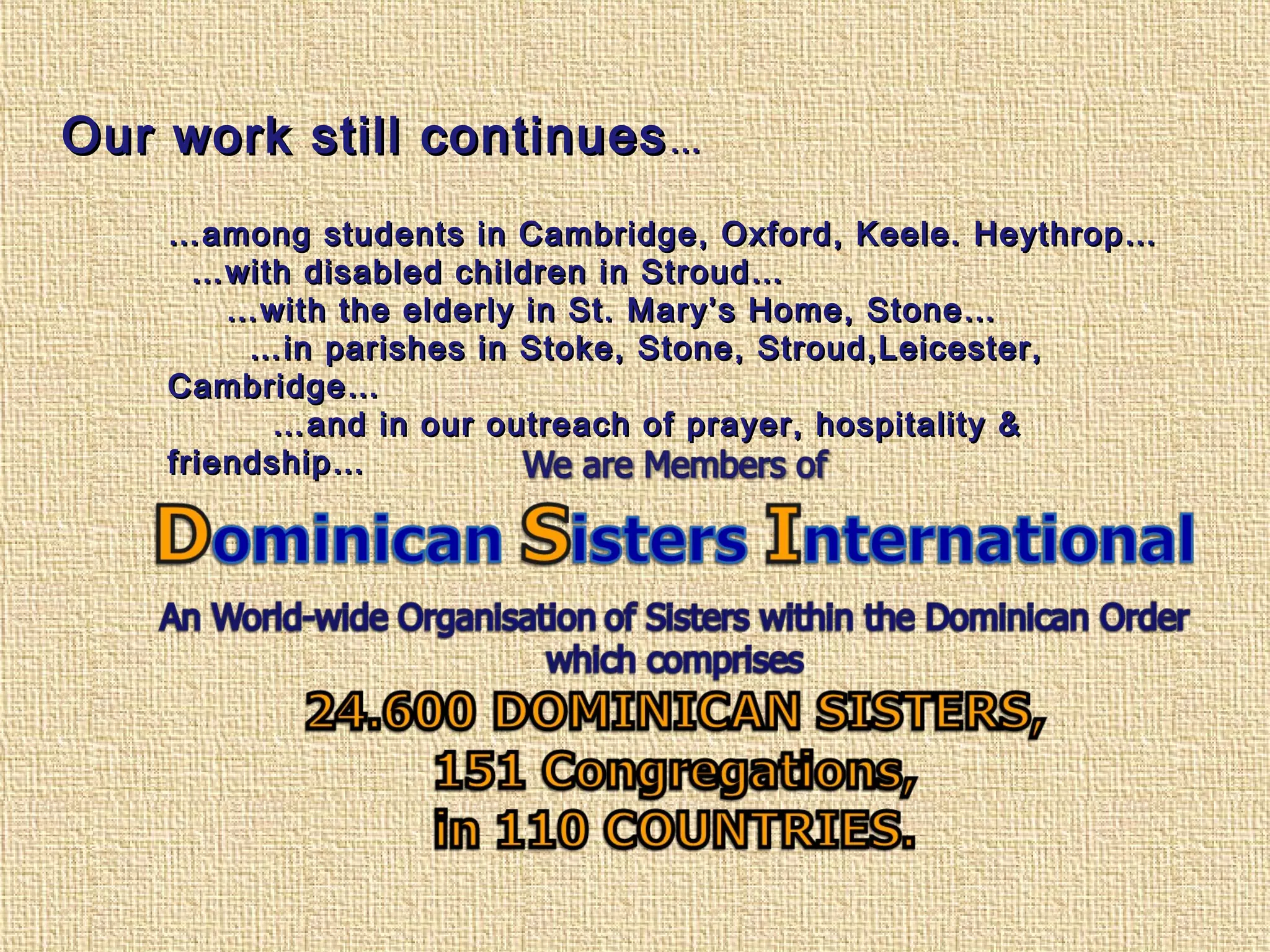 Our work still continuesOur work still continues……
……among students in Cambridge, Oxford, Keele. Heythrop…among students in Cambridge, Oxford, Keele. Heythrop…
……with disabled children in Stroud…with disabled children in Stroud…
……with the elderly in St. Mary’s Home, Stone…with the elderly in St. Mary’s Home, Stone…
……in parishes in Stoke, Stone, Stroud,Leicester,in parishes in Stoke, Stone, Stroud,Leicester,
Cambridge…Cambridge…
……and in our outreach of prayer, hospitality &and in our outreach of prayer, hospitality &
friendship…friendship…
 