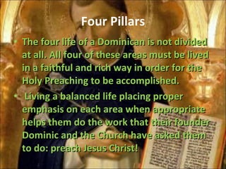 Four Pillars The four life of a Dominican is not divided at all. All four of these areas must be lived in a faithful and rich way in order for the Holy Preaching to be accomplished. Living a balanced life placing proper emphasis on each area when appropriate helps them do the work that their founder Dominic and the Church have asked them to do: preach Jesus Christ! 