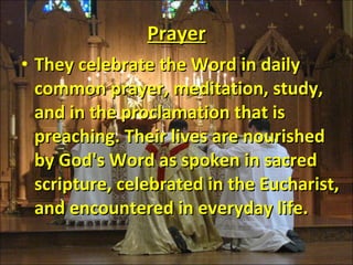 Prayer They celebrate the Word in daily common prayer, meditation, study, and in the proclamation that is preaching. Their lives are nourished by God's Word as spoken in sacred scripture, celebrated in the Eucharist, and encountered in everyday life. 