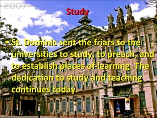 Study  St. Dominic sent the friars to the universities to study, to preach, and to establish places of learning. The dedication to study and teaching continues today.  