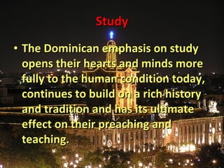 Study The Dominican emphasis on study opens their hearts and minds more fully to the human condition today, continues to build on a rich history and tradition and has its ultimate effect on their preaching and teaching. 