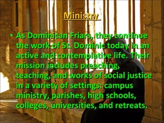 Ministry  As Dominican Friars, they continue the work of St. Dominic today in an active and contemplative life. Their mission includes preaching, teaching, and works of social justice in a variety of settings: campus ministry, parishes, high schools, colleges, universities, and retreats.  