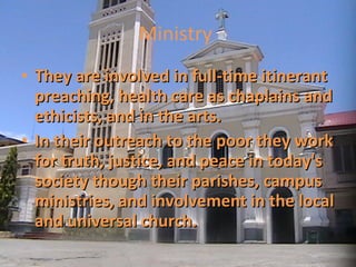 Ministry  They are involved in full-time itinerant preaching, health care as chaplains and ethicists, and in the arts.  In their outreach to the poor they work for truth, justice, and peace in today's society though their parishes, campus ministries, and involvement in the local and universal church. 