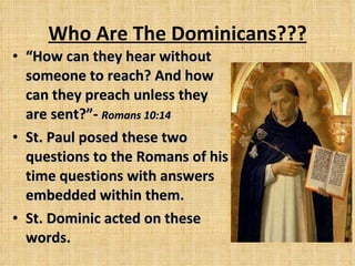 Who Are The Dominicans??? “ How can they hear without someone to reach? And how can they preach unless they are sent?” -  Romans 10:14 St. Paul posed these two questions to the Romans of his time questions with answers embedded within them. St. Dominic acted on these words. 