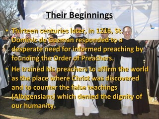 Their Beginnings Thirteen centuries later, in 1216, St. Dominic de Guzman responded to a desperate need for informed preaching by founding the Order of Preachers.  He trained his preachers to affirm the world as the place where Christ was discovered and to counter the false teachings (Albigensians) which denied the dignity of our humanity.  