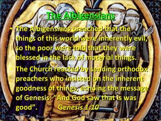 The Albigensians The Albigensians preached that the things of this world were inherently evil, so the poor were told that they were blessed in the lack of material things.  The Church reacted by sending orthodox preachers who insisted on the inherent goodness of things, echoing the message of Genesis: “And God saw that is was good”.  G enesis 1:10 