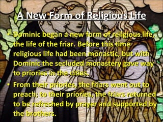 A New Form of Religious Life Dominic began a new form of religious life, the life of the friar. Before this time religious life had been monastic, but with Dominic the secluded monastery gave way to priories in the cities.  From their priories, the friars went out to preach; to their priories, the friars returned to be refreshed by prayer and supported by the brothers. 