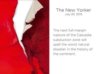 The next full-margin
rupture of the Cascadia
subduction zone will
spell the worst natural
disaster in the history of
the continent.
The New Yorker
July 20, 2015
 