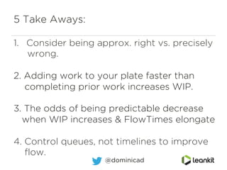 5 Take Aways:
1.  Consider being approx. right vs. precisely
wrong.
2. Adding work to your plate faster than
completing prior work increases WIP.
3. The odds of being predictable decrease
when WIP increases & FlowTimes elongate
4. Control queues, not timelines to improve
flow.
@dominicad
 