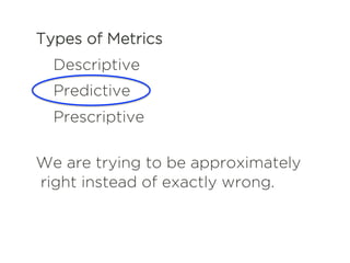 Types of Metrics
Descriptive
Predictive
Prescriptive
We are trying to be approximately
right instead of exactly wrong.
 