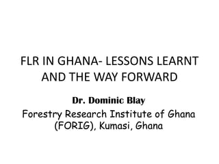 FLR IN GHANA- LESSONS LEARNT
    AND THE WAY FORWARD
          Dr. Dominic Blay
Forestry Research Institute of Ghana
      (FORIG), Kumasi, Ghana
 
