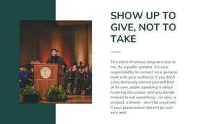 This piece of advice rang very true to
me. As a public speaker, it’s your
responsibility to connect on a genuine
level with your audience. If you don’t
conscientiously remind yourself that
at its core, public speaking is about
fostering discussion, and you decide
instead to sell something – an idea, a
product, a brand – don’t be surprised
if your presentation doesn’t go over
very well.
SHOW UP TO
GIVE, NOT TO
TAKE
 