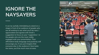 It can be awfully intimidating to stand on a
stage in front of an audience of people who
are all waiting to see what you’ll do next. I
appreciated and agreed with Sinek’s
suggestion to focus on your “supporters,” or
the people who are the most visibly
engaged with your presentation. Their
affirmative body language and positivity will
encourage you; if you just imagine that
everyone else in the audience’s face looks
the same, you’ll be much more at ease.
IGNORE THE
NAYSAYERS
 