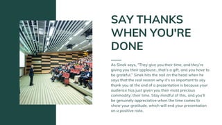As Sinek says, “They give you their time, and they’re
giving you their applause…that’s a gift, and you have to
be grateful.” Sinek hits the nail on the head when he
says that the real reason why it’s so important to say
thank you at the end of a presentation is because your
audience has just given you their most precious
commodity: their time. Stay mindful of this, and you’ll
be genuinely appreciative when the time comes to
show your gratitude, which will end your presentation
on a positive note.
SAY THANKS
WHEN YOU'RE
DONE
 