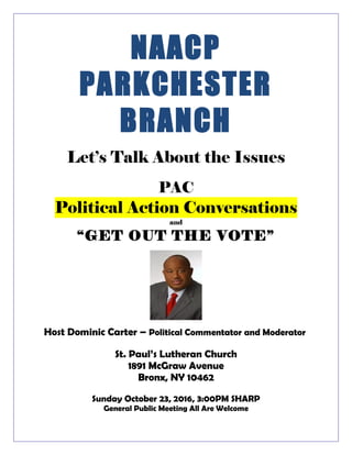 NAACP
PARKCHESTER
BRANCH
Let’s Talk About the Issues
PAC
Political Action Conversations
and
“GET OUT THE VOTE”
Host Dominic Carter – Political Commentator and Moderator
St. Paul’s Lutheran Church
1891 McGraw Avenue
Bronx, NY 10462
Sunday October 23, 2016, 3:00PM SHARP
General Public Meeting All Are Welcome
 