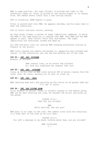 9
MAN in same position. His eyes flicker. A blurred red light in the
reflection comes on. Focus is pulled to the record player it is coming
from. The needle moves itself onto a now turning record.
SFX of crackling. WSWC begins to play.
Focus is pulled back onto MAN. He appears shocked, and his eyes come to
meet his reflection.
SFX of static and bass return, growing.
As they reach climax, a series of super impositions commence, in which
OLD MAN in the same position is layered over MAN. Both MAN and OLD MAN
appear in pain. They contort their face and bodies. The super
impositions are distorted, slowed and sped up.
All SFX and music cuts out leaving MAN standing breathless staring at
himself in the mirror.
MAN turns towards the camera and passes it, appearing very relaxed and
casual. In the reflection, you can see him walking out of the room.
CUT TO – INT. DAY. KITCHEN
Midshot of kitchen.
MAN (casual tone, as he enters the kitchen)
So, have you organised the carpool then Lau-
CUT TO – INT. DAY. KITCHEN
Close up on his face as MAN looks worried SFX of phone ringing from the
other room. He turns, walking out of shot of close up.
CUT TO – INT. DAY. HALL
MAN (walking down hall and shouting up the stairs as he passes them by)
I’ll get it Laura.
CUT TO - INT. DAY LIVING ROOM
Prior midshot of mirror. Phone is visible ringing on the mantel piece.
MAN can be seen entering the room. He reaches the mirror and picks up
the phone.
CLAIRE (O.S.)
Dad? Are you alright?
MAN
Hello darling. How are you?
MAN goes to sit down on the sofa. The camera turns with him resulting
in a wide shot of the sofa as he sits down.
CLAIRE (O.S.)
You left a message on my phone talking about mum, are you alright?
MAN (confused)
I -
 
