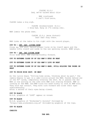10
CLAIRE (O.S.)
Dad, we’ve talked about this-
MAN (confused)
I can’t find Laura.
CLAIRE takes a big sigh.
CLAIRE (disheartened) (O.S.)
I know Dad. Hang on I’m coming over.
MAN lowers the phone down.
CLAIRE (O.S.) (more distant)
Dad? Dad? Stay there.
MAN looks at the table to his right with the record player.
CUT TO – INT. DAY. LIVING ROOM
Close up, POV shot. Record player turns on by itself again and the
needle lifts itself and lands on the now spinning record. WSWC plays.
CUT TO – INT. DAY LIVING ROOM
Prior wide shot. MAN staring blankly forward.
CUT TO EXTREME CLOSE UP OF OLD MAN’S EYES ON BEAT
CUT TO EXTREME CLOSE UP OF OLD MAN’S LIPS ON BEAT
CUT TO EXTREME CLOSE UP OF OLD MAN’S HAND, STILL HOLDING THE PHONE ON
BEAT
CUT TO PRIOR WIDE SHOT. ON BEAT
As the lyrics begin ‘Sitting home alone, thinking about my past.’ the
camera begins to pan in a semi-circle around the MAN. Passes behind one
of the 80th cards, completely covering the shot. As it passes the OLD
MAN is now sitting on the sofa with MAN also staring forward. MAN is
looking at OLD MAN. OLD MAN turns his head slowly to look at MAN also.
They hold eye contact. They both look forward and close their eyes
simultaneously.
After a second of their eyes being closed…
CUT TO BLACK
W.O.B. graphics of ‘LOST’ appear on screen
CUT TO BLACK
W.O.B. graphics of ‘Alzheimer’s Society’ followed by
‘https://www.alzheimers.org.uk’ followed by graphics of the logo.
CUT TO BLACK
CREDITS
THE END.
 