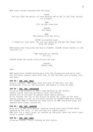 3
MAN turns around holding both the mugs.
LAURA
Did you find the photos of them because we’ve got to get that sorted
by tonight?
MAN
I’ll go get them now.
CLAIRE
Get what?
MAN
The photos from the attic.
LAURA (irritated tone)
I asked you last week. So, are you gonna go and get the frame later
from the shops?
MAN hands over the polka dot mug to CLAIRE. CLAIRE smiles warmly as she
receives it.
MAN (winking at CLAIRE)
Yes sir.
CLAIRE wraps her hands fully around the mug
CLAIRE
Cheers dad.
Beat
MAN walks past CLAIRE moving more into the foreground and exits left
out off shot. Camera turns with him, to see the man turn a corner into
the hall.
CUT TO – INT. DAY. HALL
Static longshot. MAN walks from the back of the shot into the
foreground. Turns at the bannister and begins to walk up them.
CUT TO – INT. DAY. STAIRCASE
Close-up side profile of MAN’s head walking up the stairs.
Camera tracks with him perfectly level and smooth.
Behind him on the wall he passes three family photos.
As he reaches the top of the stairs he walks out right of the shot.
Camera coming to rest on the final picture of ELDERLY MAN with CLAIRE.
The ELDERLY MAN is wearing the same outfit as MAN and mixed race, but
appears much older, around 80.
CUT TO – INT. DAY. LANDING
Wide shot of MAN from behind. Similar narrow hall with closed doors
leading up the hall. In the ceiling is a square hatch.
MAN lets out a small grunt as reaches up and pulls down the hatch from
which a ladder unfolds.
CUT TO – INT. DAY. HALL
Close-up CLAIRE’s face. Looking up the stairs.
 