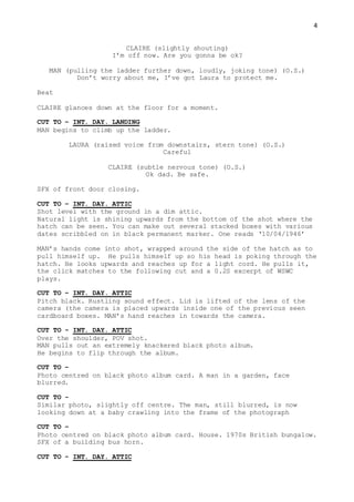 4
CLAIRE (slightly shouting)
I’m off now. Are you gonna be ok?
MAN (pulling the ladder further down, loudly, joking tone) (O.S.)
Don’t worry about me, I’ve got Laura to protect me.
Beat
CLAIRE glances down at the floor for a moment.
CUT TO – INT. DAY. LANDING
MAN begins to climb up the ladder.
LAURA (raised voice from downstairs, stern tone) (O.S.)
Careful
CLAIRE (subtle nervous tone) (O.S.)
Ok dad. Be safe.
SFX of front door closing.
CUT TO – INT. DAY. ATTIC
Shot level with the ground in a dim attic.
Natural light is shining upwards from the bottom of the shot where the
hatch can be seen. You can make out several stacked boxes with various
dates scribbled on in black permanent marker. One reads ‘10/04/1946’
MAN’s hands come into shot, wrapped around the side of the hatch as to
pull himself up. He pulls himself up so his head is poking through the
hatch. He looks upwards and reaches up for a light cord. He pulls it,
the click matches to the following cut and a 0.2S excerpt of WSWC
plays.
CUT TO – INT. DAY. ATTIC
Pitch black. Rustling sound effect. Lid is lifted of the lens of the
camera (the camera is placed upwards inside one of the previous seen
cardboard boxes. MAN’s hand reaches in towards the camera.
CUT TO - INT. DAY. ATTIC
Over the shoulder, POV shot.
MAN pulls out an extremely knackered black photo album.
He begins to flip through the album.
CUT TO –
Photo centred on black photo album card. A man in a garden, face
blurred.
CUT TO -
Similar photo, slightly off centre. The man, still blurred, is now
looking down at a baby crawling into the frame of the photograph
CUT TO –
Photo centred on black photo album card. House. 1970s British bungalow.
SFX of a building bus horn.
CUT TO - INT. DAY. ATTIC
 