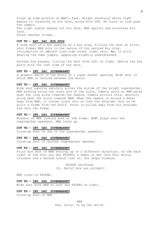5
Close up side profile of MAN’s face. Bright unnatural white light
begins to intensify on his face, along with SFX. He turns to look pass
the camera.
The light almost washes out his face. MAN squints and scrunches his
face.
Sound reaches climax.
CUT TO – EXT. DAY. BUS STOP
A wide shot of a bus passing by a bus stop, filling the shot at first.
shot frames MAN sits in the centre of the centred bus stop.
Introduction of ambient road side sound. Light rain. Man is still
wearing the same jumper, appearing slightly underdressed.
Another bus passes, filling the shot from left to right. Before the bus
parts with the left side of the shot…
CUT TO – INT. DAY. SUPERMARKET
A graphic match of the doors of a super market opening. Wide shot in
which MAN is centred between the doors.
CUT TO - INT. DAY. SUPERMARKET
Wide shot panning smoothly across the aisles of the bright supermarket.
MAN walking along the other end of the aisle. Camera rests as MAN walks
down the long aisle towards the camera. Camera mirrors this, smoothly
going down the aisle towards MAN. When the camera is around a meter
away from MAN, it curves round into an over the shoulder shot as he
pulls a frame from the shelf. Focus is pulled away from his shoulder
and onto the frame.
CUT TO – INT. DAY. SUPERMARKET
Midshot of MAN looking down at the frame. WSWC plays over the
supermarket speakers. MAN looks up.
CUT TO – INT. DAY. SUPERMARKET
Close-up shot of one of the supermarket speakers.
CUT TO – INT. DAY. SUPERMARKET
Close-up shot of another supermarket speaker.
CUT TO - INT. DAY. SUPERMARKET
Prior mid shot of MAN staring up in a different direction. In the back
right of the shot you see FRIEND, a woman in her late 40s, white,
trousers and a belted trench coat on. She steps forward.
FRIEND (muffled)
Hi. Hello? Are you alright?
MAN turns to FRIEND.
CUT TO – INT. DAY. SUPERMARKET
Wide shot with MAN on left and FRIEND on right.
CUT TO – INT. DAY. SUPERMARKET
Close-up shot of MAN
MAN
Yes, sorry. In my own world.
 