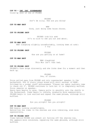 6
CUT TO – INT. DAY. SUPERMARKET
Close-up shot of one of FRIEND
FRIEND
Don’t be silly. How are you doing?
CUT TO MAN SHOT
MAN
Good, just doing some house chores.
CUT TO FRIEND SHOT
FRIEND (rub his arm)
It’s so nice to see you out and about.
CUT TO MAN SHOT
MAN (laughing slightly uncomfortably, looking down at arm):
I try
CUT TO FRIEND SHOT
FRIEND
How are you getting on at home?
CUT TO MAN SHOT
MAN (laughing)
This Mrs isn’t that bad.
CUT TO FRIEND SHOT
FRIEND’s face drops discreetly and she looks down for a moment and then
back up.
FRIEND
Yes, of course.
Focus pulled away from FRIEND and onto supermarket speaker in the
background. SFX of static plays mixed with short excerpt of WSWC.
Followed by a normal staff announcement ‘Please can spare cashiers come
to check out 3’. FRIEND continues to talk but it is completely muffled.
Focus remains on speaker.
Heavy bass begins to grow. Camera pulls in smoothly onto the shelfs in
the background. Items begin to vibrate, gradually more aggressively.
FRIEND begin to look worried and repeat the same phrase, although still
muffled.
FRIEND
Are you alright? Are you alright?
CUT TO MAN SHOT
MAN begins looking uncomfortable.
Behind him the items in the shelves are also vibrating, even more
aggressively.
CUT TO FRIEND SHOT
Items behind FRIEND are almost all falling off the shelves now.
She appears more concerned, repeating the same phrased, although still
muffled.
 