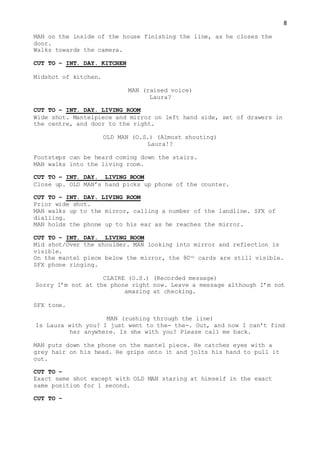 8
MAN on the inside of the house finishing the line, as he closes the
door.
Walks towards the camera.
CUT TO – INT. DAY. KITCHEN
Midshot of kitchen.
MAN (raised voice)
Laura?
CUT TO – INT. DAY. LIVING ROOM
Wide shot. Mantelpiece and mirror on left hand side, set of drawers in
the centre, and door to the right.
OLD MAN (O.S.) (Almost shouting)
Laura!?
Footsteps can be heard coming down the stairs.
MAN walks into the living room.
CUT TO – INT. DAY. LIVING ROOM
Close up. OLD MAN’s hand picks up phone of the counter.
CUT TO – INT. DAY. LIVING ROOM
Prior wide shot.
MAN walks up to the mirror, calling a number of the landline. SFX of
dialling.
MAN holds the phone up to his ear as he reaches the mirror.
CUT TO – INT. DAY. LIVING ROOM
Mid shot/Over the shoulder. MAN looking into mirror and reflection is
visible.
On the mantel piece below the mirror, the 80th cards are still visible.
SFX phone ringing.
CLAIRE (O.S.) (Recorded message)
Sorry I’m not at the phone right now. Leave a message although I’m not
amazing at checking.
SFX tone.
MAN (rushing through the line)
Is Laura with you? I just went to the- the-. Out, and now I can’t find
her anywhere. Is she with you? Please call me back.
MAN puts down the phone on the mantel piece. He catches eyes with a
grey hair on his head. He grips onto it and jolts his hand to pull it
out.
CUT TO –
Exact same shot except with OLD MAN staring at himself in the exact
same position for 1 second.
CUT TO –
 