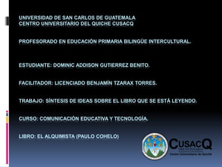 UNIVERSIDAD DE SAN CARLOS DE GUATEMALA
CENTRO UNIVERSITARIO DEL QUICHE CUSACQ
PROFESORADO EN EDUCACIÓN PRIMARIA BILINGÜE INTERCULTURAL.
ESTUDIANTE: DOMINIC ADDISON GUTIERREZ BENITO.
FACILITADOR: LICENCIADO BENJAMÍN TZARAX TORRES.
TRABAJO: SÍNTESIS DE IDEAS SOBRE EL LIBRO QUE SE ESTÁ LEYENDO.
CURSO: COMUNICACIÓN EDUCATIVA Y TECNOLOGÍA.
LIBRO: EL ALQUIMISTA (PAULO COHELO)
 