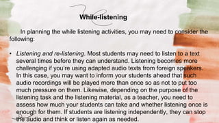 In planning the while listening activities, you may need to consider the
following:
• Listening and re-listening. Most students may need to listen to a text
several times before they can understand. Listening becomes more
challenging if you’re using adapted audio texts from foreign speakers.
In this case, you may want to inform your students ahead that such
audio recordings will be played more than once so as not to put too
much pressure on them. Likewise, depending on the purpose of the
listening task and the listening material, as a teacher, you need to
assess how much your students can take and whether listening once is
enough for them. If students are listening independently, they can stop
the audio and think or listen again as needed.
While-listening
 