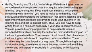 • Guided listening and Scaffold note-taking. While-listening focuses on
comprehension through exercises that require selective listening, gist
listening, sequencing, etc. If you need your students to complete
something while listening, you have to make sure that they have
previewed and understood the written task first before listening begins.
Remember that these tasks are given to guide your students in the
listening task and not to distract them. Thus, you also have to keep
writing tasks to a minimum especially if your goal is comprehension.
You can provide listening organizers to help students focus on
important details which can help them deepen their understanding of
the listening material/task. You can also direct them to find clues from
the listening text which would help them understand better. These
activities may be done by pairs or in groups. Although listening is an
individual activity, sometimes students become more confident if they
are working with a partner especially in completing while-listening
activities.
 