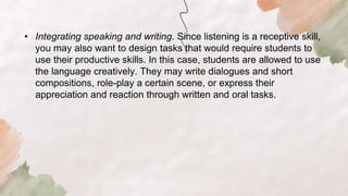 • Integrating speaking and writing. Since listening is a receptive skill,
you may also want to design tasks that would require students to
use their productive skills. In this case, students are allowed to use
the language creatively. They may write dialogues and short
compositions, role-play a certain scene, or express their
appreciation and reaction through written and oral tasks.
 