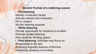 Generic Format of a Listening Lesson
• Pre-listening
Identify vocabulary needs
Activate interest and motivation
Put in context
Set the listening purpose
• While-listening
Provide opportunity for students to re-listen
Promote guided listening
Give students ‘thinking space’
• Post-listening. Activities may focus on:
Responding to the text.
Analysing linguistic features of the text.
Integrating speaking and writing.
 