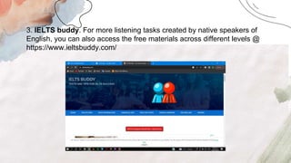 .
3. IELTS buddy. For more listening tasks created by native speakers of
English, you can also access the free materials across different levels @
https://www.ieltsbuddy.com/
 