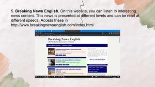 5. Breaking News English. On this website, you can listen to interesting
news content. This news is presented at different levels and can be read at
different speeds. Access these in
http://www.breakingnewsenglish.com/index.html
 