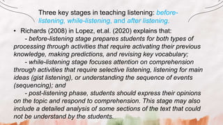 Three key stages in teaching listening: before-
listening, while-listening, and after listening.
• Richards (2008) in Lopez, et.al. (2020) explains that:
- before-listening stage prepares students for both types of
processing through activities that require activating their previous
knowledge, making predictions, and revising key vocabulary;
- while-listening stage focuses attention on comprehension
through activities that require selective listening, listening for main
ideas (gist listening), or understanding the sequence of events
(sequencing); and
- post-listening phase, students should express their opinions
on the topic and respond to comprehension. This stage may also
include a detailed analysis of some sections of the text that could
not be understand by the students.
 