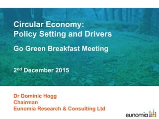 Circular Economy:
Policy Setting and Drivers
Go Green Breakfast Meeting
Dr Dominic Hogg
Chairman
Eunomia Research & Consulting Ltd
2nd December 2015
 