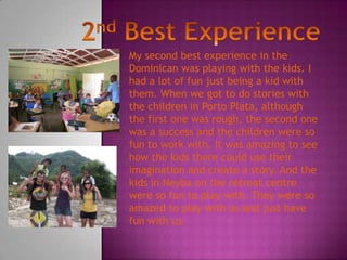 My second best experience in the
Dominican was playing with the kids. I
had a lot of fun just being a kid with
them. When we got to do stories with
the children in Porto Plata, although
the first one was rough, the second one
was a success and the children were so
fun to work with. It was amazing to see
how the kids there could use their
imagination and create a story. And the
kids in Neyba on the retreat centre
were so fun to play with. They were so
amazed to play with us and just have
fun with us.
 
