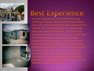 My best experience in the Dominican was
working in Neyba. Working with the children
was very close to being the best experience in
the DR, but I really felt like we were doing
what we came for in Neyba. The work was
hard and the heat was intense, but I feel that
the work we did in Neyba was the most
beneficial for the people. I felt like we did
make the biggest differences for the people
that we put the floor in for, because we could
see how much of a difference it made for
them and how much that floor can benefit
that family. I felt personally that my main
purpose for going to the Dominican was to do
the work we did in Neyba
 