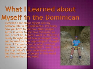 I learned a lot about myself and my
personal life in the Dominican. It’s funny
how you have to see how other people
suffer in order to see how fortunate we
are. I can’t lie, before I went on this trip I
rarely thought about how privileged I was
and focused on how unprivileged I thought
I was. I focused more on what I wanted
and less on what I really didn’t need. Until
this trip I didn’t fully understand what I
had that millions of people in this world
don’t have that they need.
 