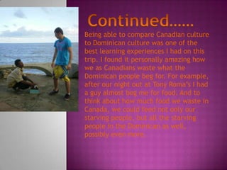 Being able to compare Canadian culture
to Dominican culture was one of the
best learning experiences I had on this
trip. I found it personally amazing how
we as Canadians waste what the
Dominican people beg for. For example,
after our night out at Tony Roma’s I had
a guy almost beg me for food. And to
think about how much food we waste in
Canada, we could feed not only our
starving people, but all the starving
people in the Dominican as well,
possibly even more.
 