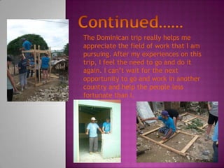 The Dominican trip really helps me
appreciate the field of work that I am
pursuing. After my experiences on this
trip, I feel the need to go and do it
again. I can’t wait for the next
opportunity to go and work in another
country and help the people less
fortunate than I.
 