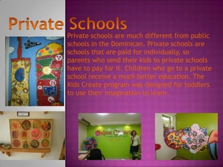 Private schools are much different from public
schools in the Dominican. Private schools are
schools that are paid for individually, so
parents who send their kids to private schools
have to pay for it. Children who go to a private
school receive a much better education. The
Kids Create program was designed for toddlers
to use their imagination to learn.
 