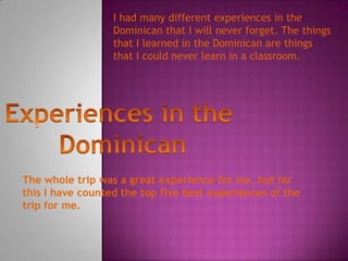 I had many different experiences in the
Dominican that I will never forget. The things
that I learned in the Dominican are things
that I could never learn in a classroom.
The whole trip was a great experience for me, but for
this I have counted the top five best experiences of the
trip for me.
 
