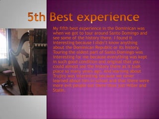 My fifth best experience in the Dominican was
when we got to tour around Santo Domingo and
see some of the history there. I found it
interesting because I didn’t know anything
about the Dominican Republic or its history.
Touring the oldest part of Santo Domingo was
interesting for me because everything was kept
in such good condition and original that you
could almost see the history there as it took
place so many years ago. And learning about
Trujiro was interesting because we never
learned about him in school and that there were
more evil people out there than just Hitler and
Stalin.
 