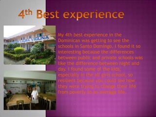 My 4th best experience in the
Dominican was getting to see the
schools in Santo Domingo. I found it so
interesting because the differences
between public and private schools was
like the difference between night and
day. I found some of the kids,
especially in the all girls school, so
resilient because you could see how
they were trying to change their life
from poverty to an average life.
 