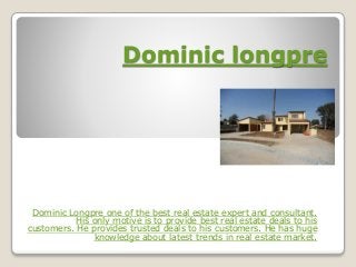 Dominic longpre
Dominic Longpre one of the best real estate expert and consultant.
His only motive is to provide best real estate deals to his
customers. He provides trusted deals to his customers. He has huge
knowledge about latest trends in real estate market.
 