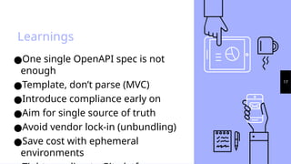 Learnings
17
●One single OpenAPI spec is not
enough
●Template, don’t parse (MVC)
●Introduce compliance early on
●Aim for single source of truth
●Avoid vendor lock-in (unbundling)
●Save cost with ephemeral
environments
 