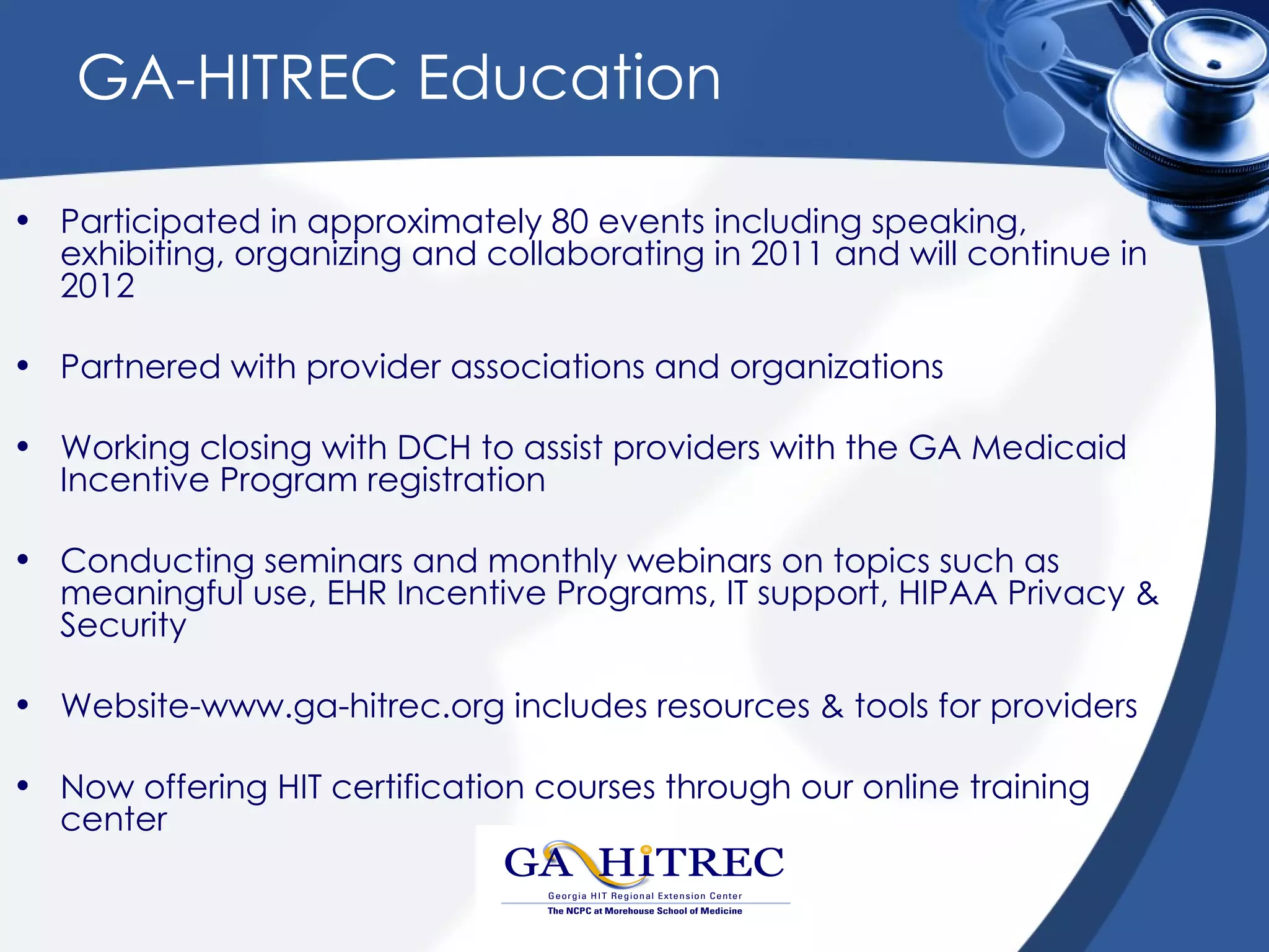 GA-HITREC Education

• Participated in approximately 80 events including speaking,
  exhibiting, organizing and collaborating in 2011 and will continue in
  2012

• Partnered with provider associations and organizations

• Working closing with DCH to assist providers with the GA Medicaid
  Incentive Program registration

• Conducting seminars and monthly webinars on topics such as
  meaningful use, EHR Incentive Programs, IT support, HIPAA Privacy &
  Security

• Website-www.ga-hitrec.org includes resources & tools for providers

• Now offering HIT certification courses through our online training
  center
 