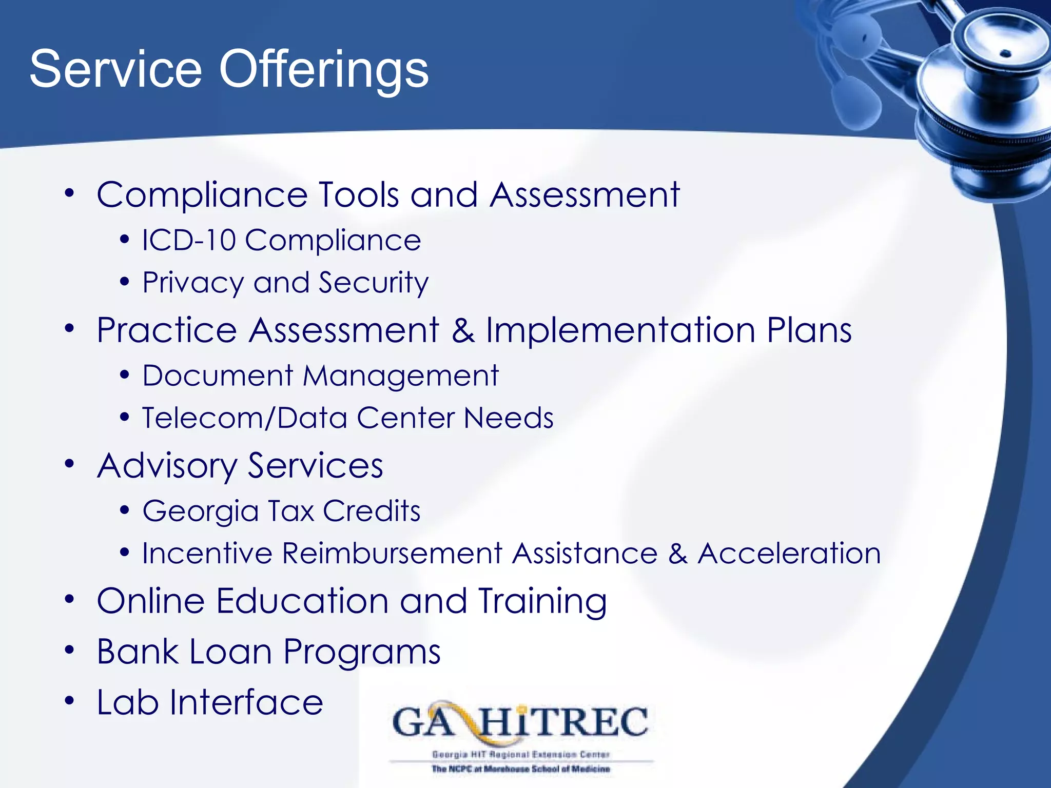 Service Offerings

 • Compliance Tools and Assessment
    • ICD-10 Compliance
    • Privacy and Security
 • Practice Assessment & Implementation Plans
    • Document Management
    • Telecom/Data Center Needs
 • Advisory Services
    • Georgia Tax Credits
    • Incentive Reimbursement Assistance & Acceleration
 • Online Education and Training
 • Bank Loan Programs
 • Lab Interface
 