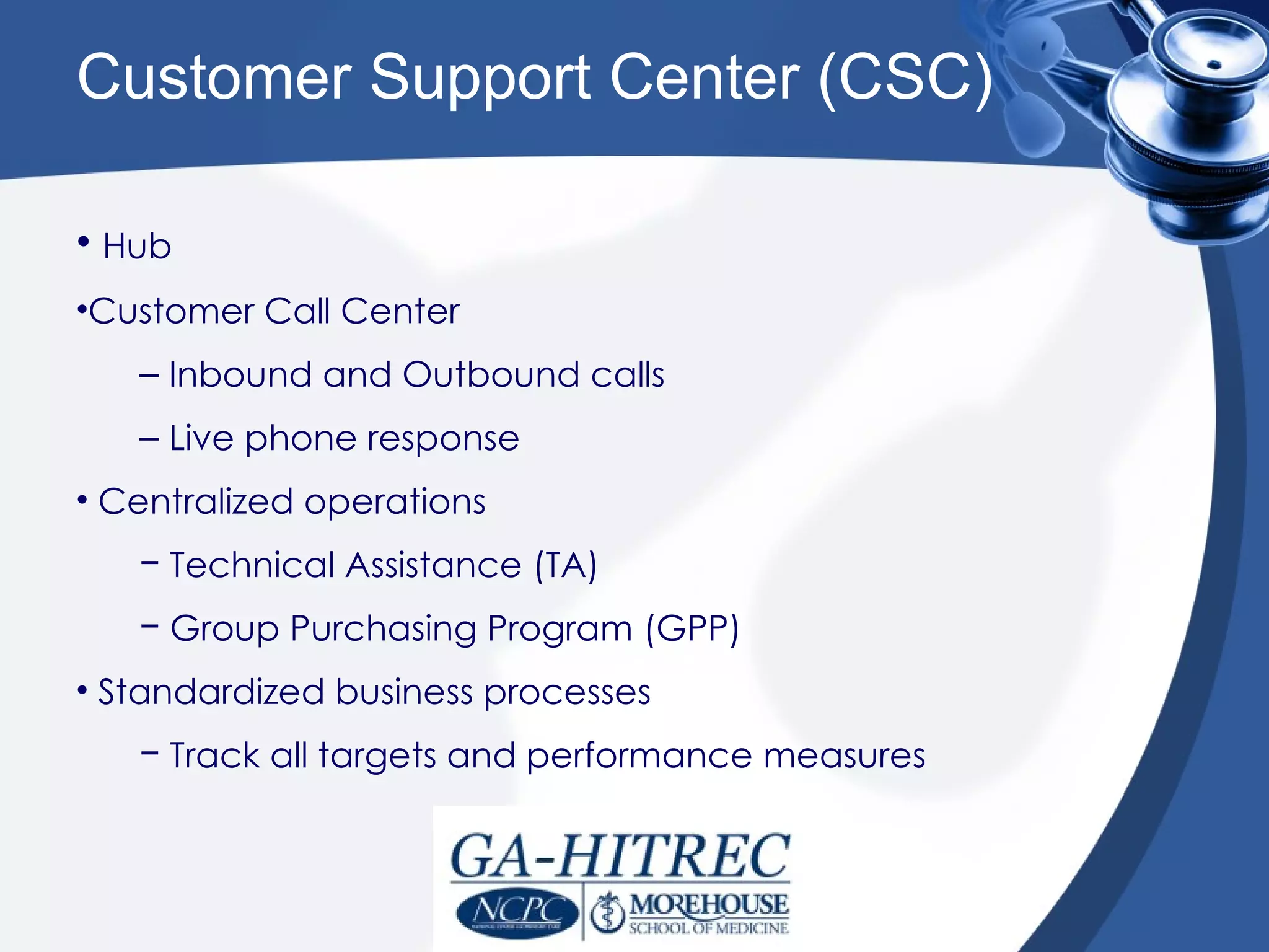 Customer Support Center (CSC)

• Hub
•Customer Call Center
   – Inbound and Outbound calls
   – Live phone response
• Centralized operations
   − Technical Assistance (TA)
   − Group Purchasing Program (GPP)
• Standardized business processes
   − Track all targets and performance measures
 