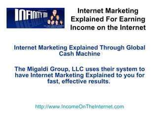 Internet Marketing Explained Through Global Cash Machine The Migaldi Group, LLC uses their system to have Internet Marketing Explained to you for fast, effective results.   http:// www.IncomeOnTheInternet.com Internet Marketing Explained For Earning Income on the Internet 